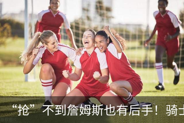 “抢”不到詹姆斯也有后手！骑士锋线补强瞄准西班牙联赛新科MVP